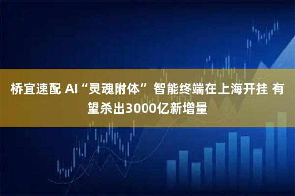 桥宜速配 AI“灵魂附体” 智能终端在上海开挂 有望杀出3000亿新增量