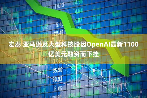 宏泰 亚马逊及大型科技股因OpenAI最新1100亿美元融资而下挫