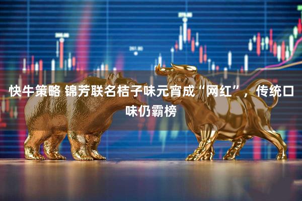 快牛策略 锦芳联名桔子味元宵成“网红”，传统口味仍霸榜