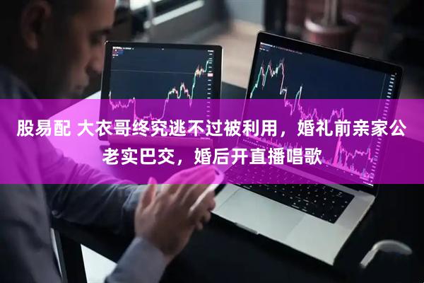 股易配 大衣哥终究逃不过被利用，婚礼前亲家公老实巴交，婚后开直播唱歌