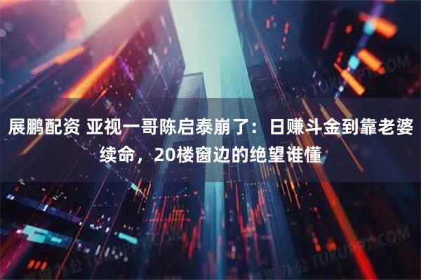 展鹏配资 亚视一哥陈启泰崩了：日赚斗金到靠老婆续命，20楼窗边的绝望谁懂