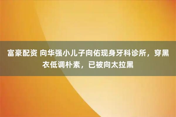 富豪配资 向华强小儿子向佑现身牙科诊所，穿黑衣低调朴素，已被向太拉黑