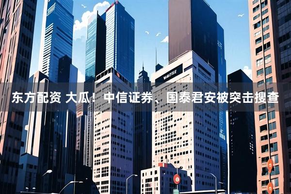 东方配资 大瓜！中信证券、国泰君安被突击搜查