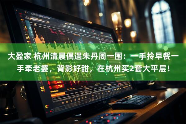 大盈家 杭州清晨偶遇朱丹周一围：一手拎早餐一手牵老婆，背影好甜，在杭州买2套大平层！