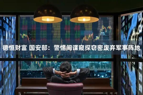 德恒财富 国安部：警惕间谍窥探窃密废弃军事阵地