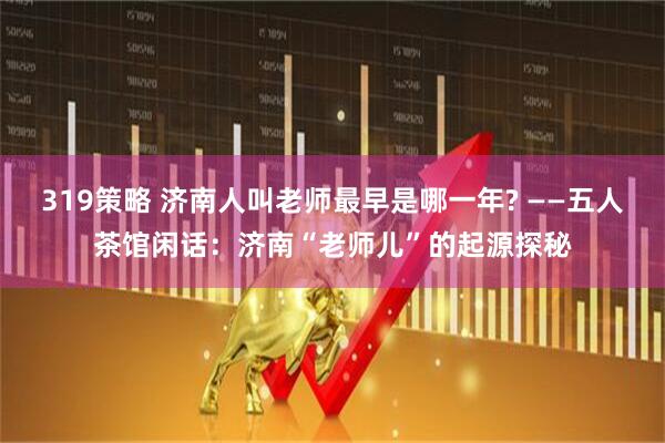 319策略 济南人叫老师最早是哪一年? ——五人茶馆闲话：济南“老师儿”的起源探秘
