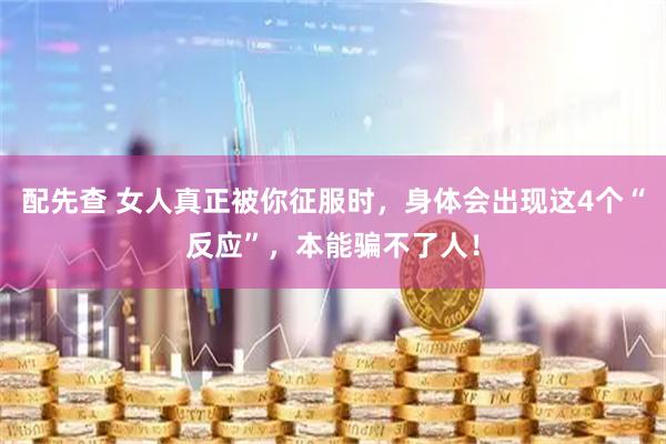 配先查 女人真正被你征服时，身体会出现这4个“反应”，本能骗不了人！