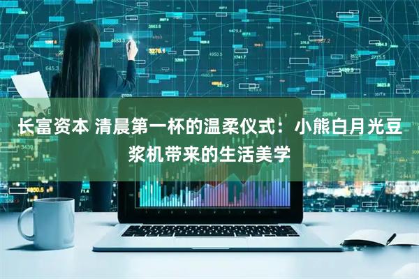 长富资本 清晨第一杯的温柔仪式：小熊白月光豆浆机带来的生活美学