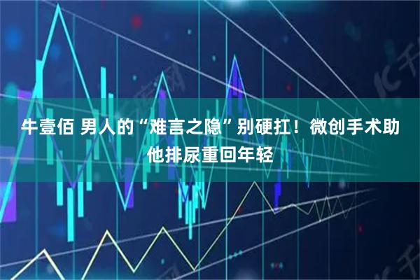 牛壹佰 男人的“难言之隐”别硬扛！微创手术助他排尿重回年轻