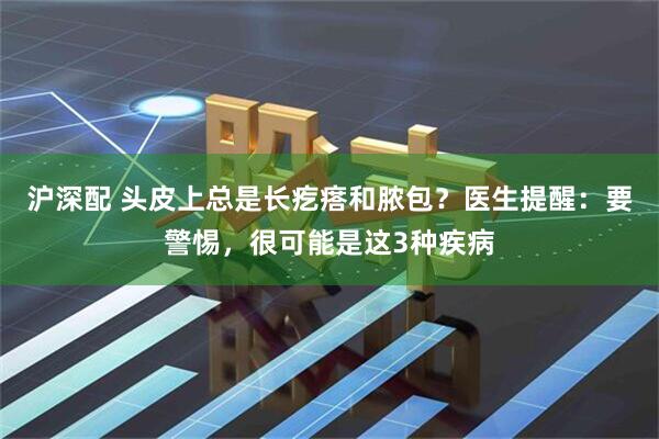沪深配 头皮上总是长疙瘩和脓包？医生提醒：要警惕，很可能是这3种疾病