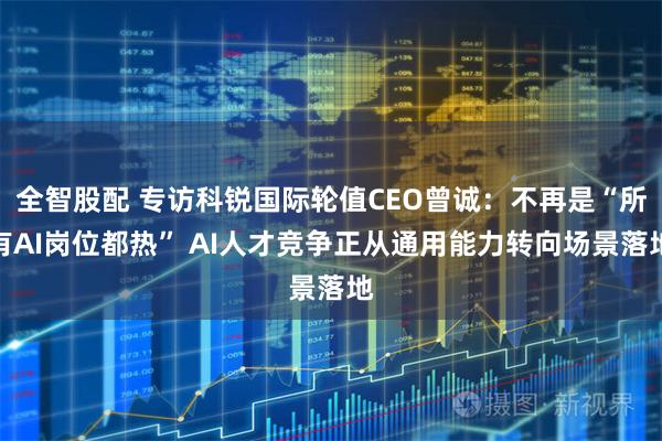 全智股配 专访科锐国际轮值CEO曾诚：不再是“所有AI岗位都热” AI人才竞争正从通用能力转向场景落地
