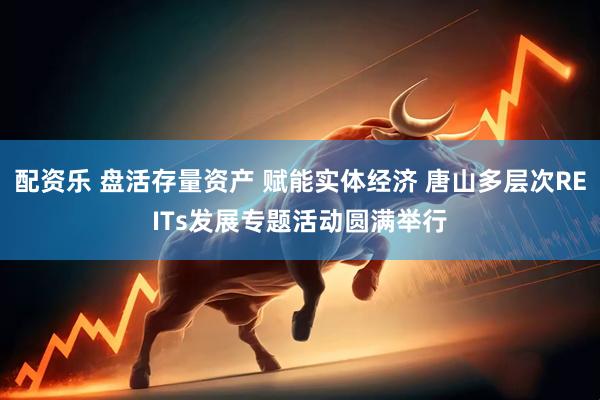 配资乐 盘活存量资产 赋能实体经济 唐山多层次REITs发展专题活动圆满举行