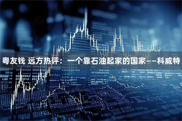 粤友钱 远方热评：一个靠石油起家的国家——科威特