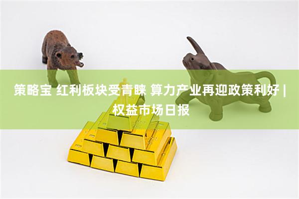 策略宝 红利板块受青睐 算力产业再迎政策利好 | 权益市场日报