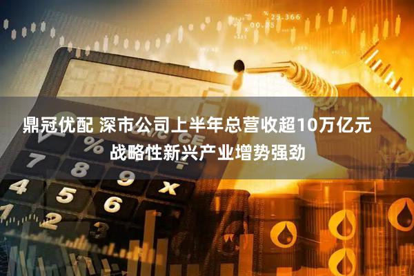 鼎冠优配 深市公司上半年总营收超10万亿元    战略性新兴产业增势强劲
