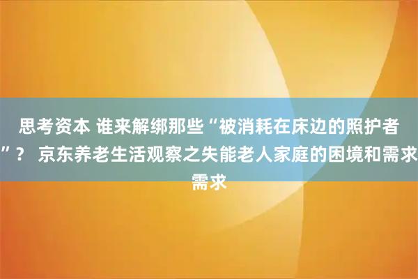 思考资本 谁来解绑那些“被消耗在床边的照护者”？ 京东养老生活观察之失能老人家庭的困境和需求