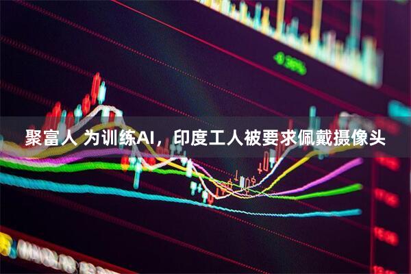 聚富人 为训练AI，印度工人被要求佩戴摄像头