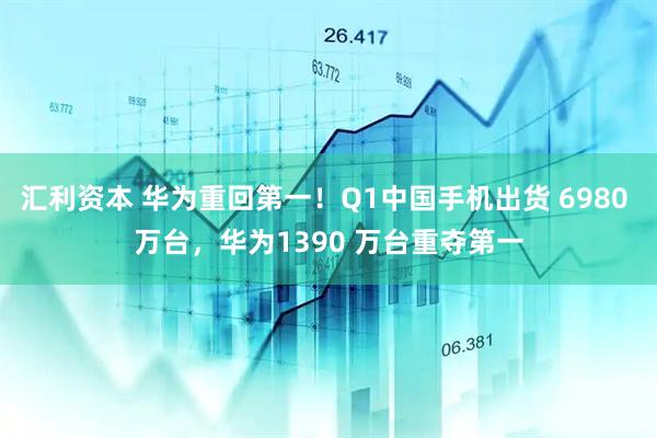 汇利资本 华为重回第一！Q1中国手机出货 6980 万台，华为1390 万台重夺第一