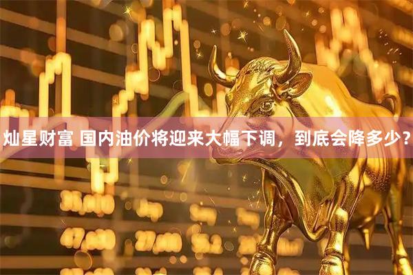 灿星财富 国内油价将迎来大幅下调，到底会降多少？