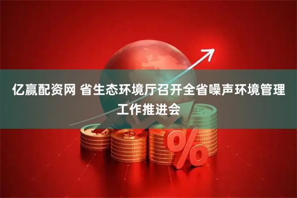 亿赢配资网 省生态环境厅召开全省噪声环境管理工作推进会
