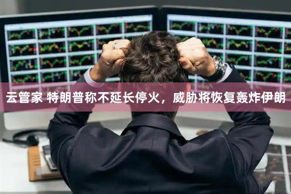 云管家 特朗普称不延长停火，威胁将恢复轰炸伊朗