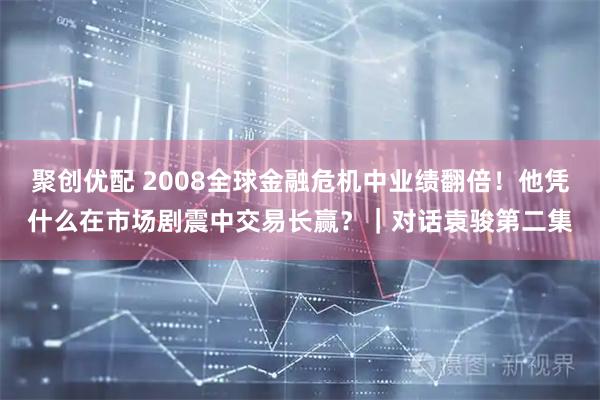 聚创优配 2008全球金融危机中业绩翻倍！他凭什么在市场剧震中交易长赢？｜对话袁骏第二集