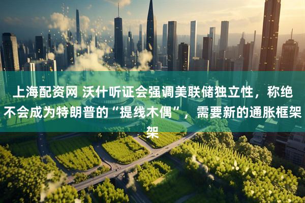 上海配资网 沃什听证会强调美联储独立性，称绝不会成为特朗普的“提线木偶”，需要新的通胀框架
