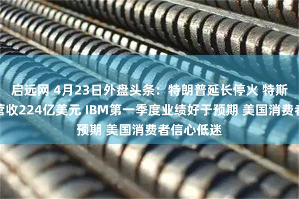 启远网 4月23日外盘头条:特朗普延长停火 特斯拉一季度营收224亿美元 IBM第一季度业绩好于预期 美国消费者信心低迷