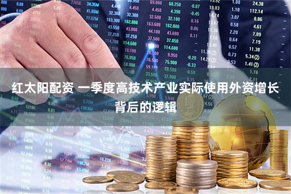红太阳配资 一季度高技术产业实际使用外资增长背后的逻辑
