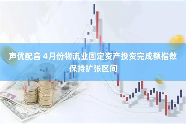 声优配音 4月份物流业固定资产投资完成额指数保持扩张区间