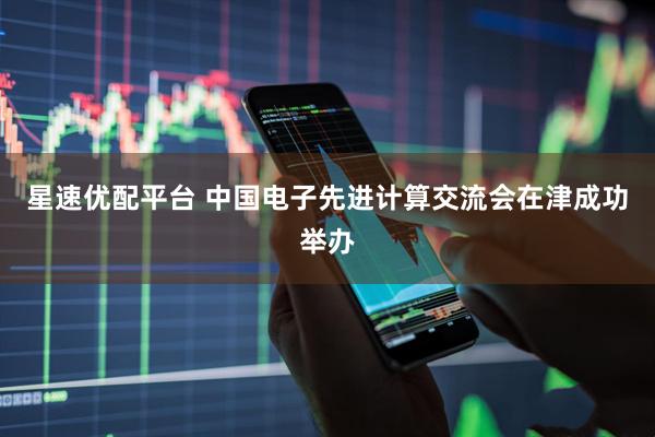 星速优配平台 中国电子先进计算交流会在津成功举办