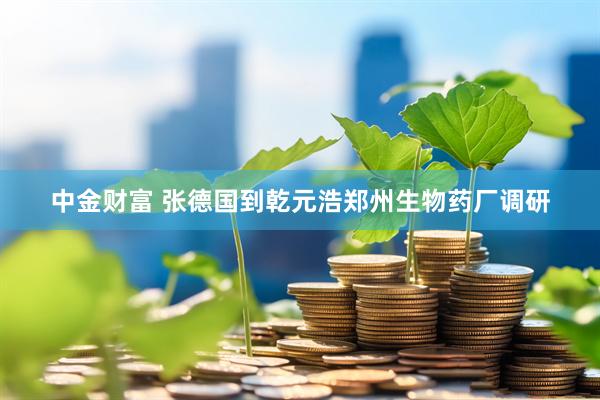 中金财富 张德国到乾元浩郑州生物药厂调研