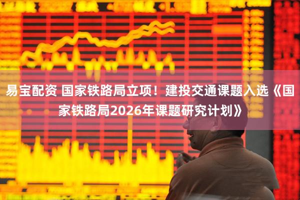 易宝配资 国家铁路局立项！建投交通课题入选《国家铁路局2026年课题研究计划》