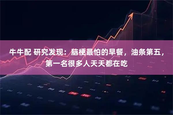 牛牛配 研究发现：脑梗最怕的早餐，油条第五，第一名很多人天天都在吃