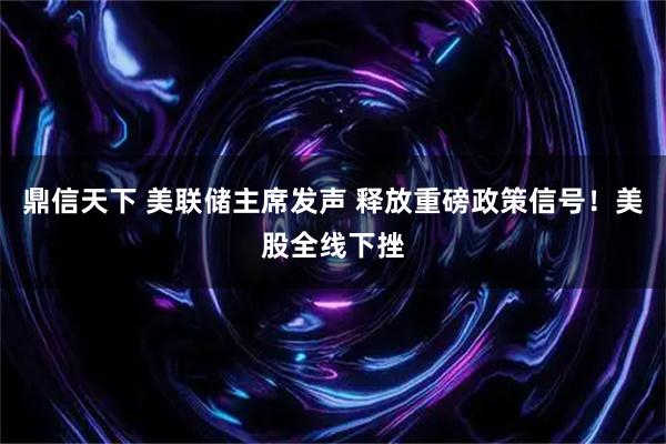 鼎信天下 美联储主席发声 释放重磅政策信号！美股全线下挫