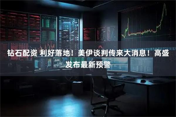 钻石配资 利好落地！美伊谈判传来大消息！高盛发布最新预警
