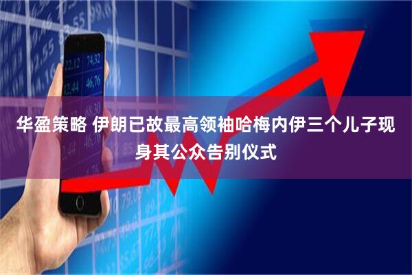 华盈策略 伊朗已故最高领袖哈梅内伊三个儿子现身其公众告别仪式
