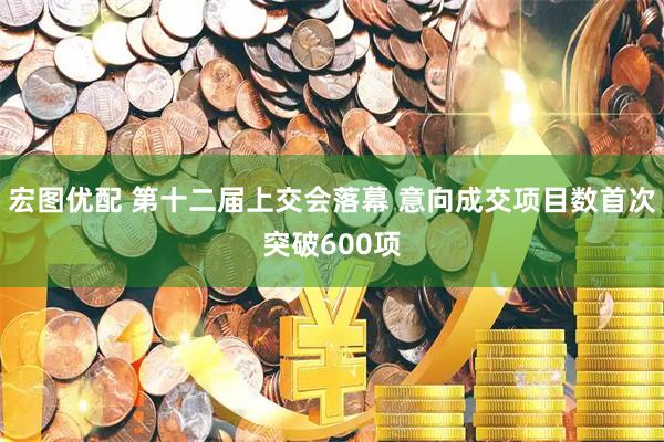 宏图优配 第十二届上交会落幕 意向成交项目数首次突破600项