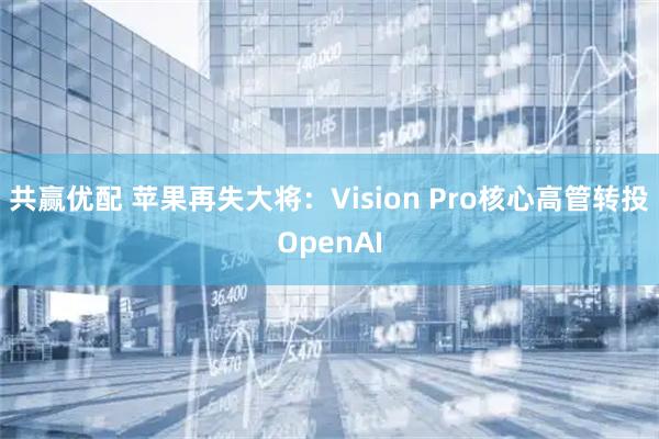 共赢优配 苹果再失大将：Vision Pro核心高管转投OpenAI