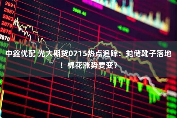 中鑫优配 光大期货0715热点追踪:抛储靴子落地!棉花涨势要变?
