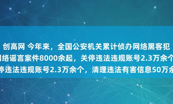 创高网 今年来,全国公安机关累计侦办网络黑客犯罪案件1900余起、网络谣言案件8000余起,关停违法违规账号2.3万余个,清理违法有害信息50万余条