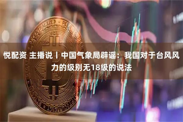 悦配资 主播说丨中国气象局辟谣:我国对于台风风力的级别无18级的说法