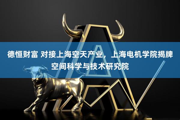 德恒财富 对接上海空天产业，上海电机学院揭牌空间科学与技术研究院