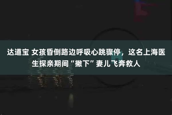 达道宝 女孩昏倒路边呼吸心跳骤停，这名上海医生探亲期间“撇下”妻儿飞奔救人