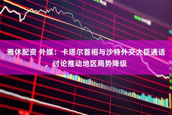 雅休配资 外媒：卡塔尔首相与沙特外交大臣通话，讨论推动地区局势降级