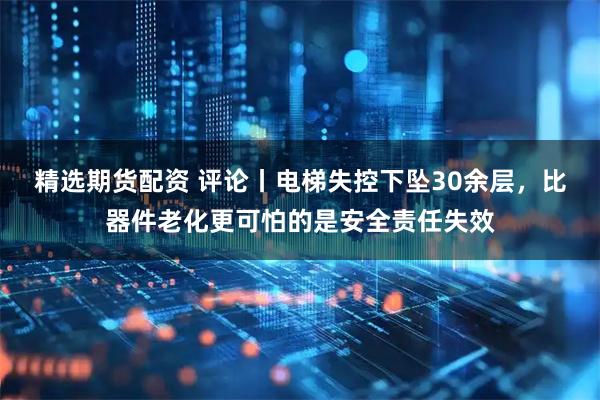 精选期货配资 评论丨电梯失控下坠30余层，比器件老化更可怕的是安全责任失效