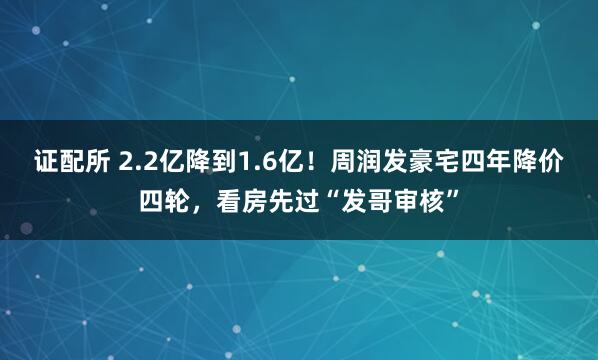 证配所 2.2亿降到1.6亿！周润发豪宅四年降价四轮，看房先过“发哥审核”