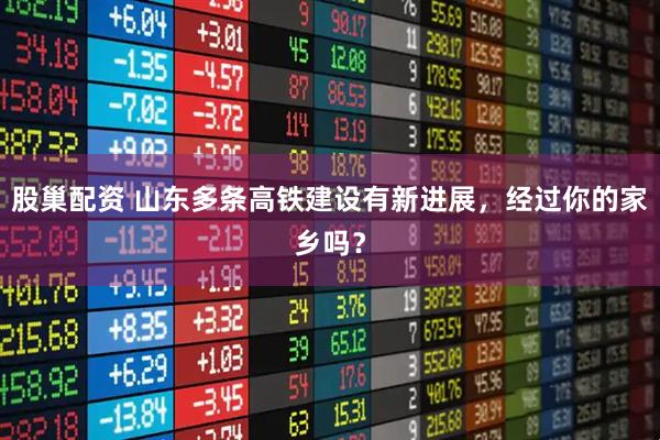 股巢配资 山东多条高铁建设有新进展，经过你的家乡吗？