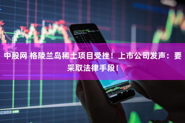 中股网 格陵兰岛稀土项目受挫!上市公司发声:要采取法律手段!