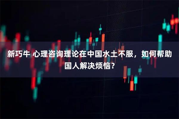 新巧牛 心理咨询理论在中国水土不服,如何帮助国人解决烦恼?